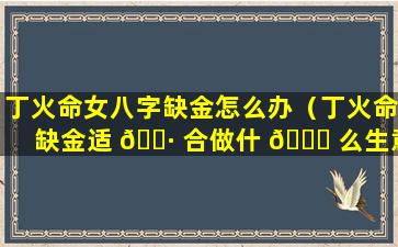 丁火命女八字缺金怎么办（丁火命缺金适 🌷 合做什 🍀 么生意）